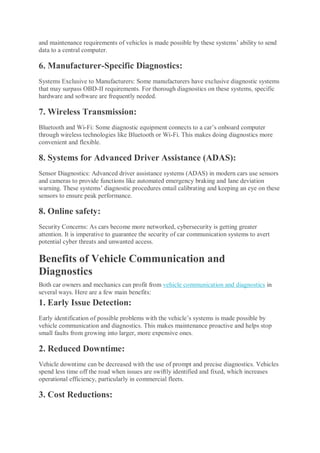 and maintenance requirements of vehicles is made possible by these systems’ ability to send
data to a central computer.
6. Manufacturer-Specific Diagnostics:
Systems Exclusive to Manufacturers: Some manufacturers have exclusive diagnostic systems
that may surpass OBD-II requirements. For thorough diagnostics on these systems, specific
hardware and software are frequently needed.
7. Wireless Transmission:
Bluetooth and Wi-Fi: Some diagnostic equipment connects to a car’s onboard computer
through wireless technologies like Bluetooth or Wi-Fi. This makes doing diagnostics more
convenient and flexible.
8. Systems for Advanced Driver Assistance (ADAS):
Sensor Diagnostics: Advanced driver assistance systems (ADAS) in modern cars use sensors
and cameras to provide functions like automated emergency braking and lane deviation
warning. These systems’ diagnostic procedures entail calibrating and keeping an eye on these
sensors to ensure peak performance.
8. Online safety:
Security Concerns: As cars become more networked, cybersecurity is getting greater
attention. It is imperative to guarantee the security of car communication systems to avert
potential cyber threats and unwanted access.
Benefits of Vehicle Communication and
Diagnostics
Both car owners and mechanics can profit from vehicle communication and diagnostics in
several ways. Here are a few main benefits:
1. Early Issue Detection:
Early identification of possible problems with the vehicle’s systems is made possible by
vehicle communication and diagnostics. This makes maintenance proactive and helps stop
small faults from growing into larger, more expensive ones.
2. Reduced Downtime:
Vehicle downtime can be decreased with the use of prompt and precise diagnostics. Vehicles
spend less time off the road when issues are swiftly identified and fixed, which increases
operational efficiency, particularly in commercial fleets.
3. Cost Reductions:
 