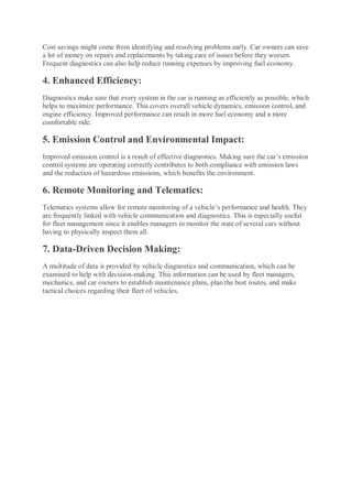 Cost savings might come from identifying and resolving problems early. Car owners can save
a lot of money on repairs and replacements by taking care of issues before they worsen.
Frequent diagnostics can also help reduce running expenses by improving fuel economy.
4. Enhanced Efficiency:
Diagnostics make sure that every system in the car is running as efficiently as possible, which
helps to maximize performance. This covers overall vehicle dynamics, emission control, and
engine efficiency. Improved performance can result in more fuel economy and a more
comfortable ride.
5. Emission Control and Environmental Impact:
Improved emission control is a result of effective diagnostics. Making sure the car’s emission
control systems are operating correctly contributes to both compliance with emission laws
and the reduction of hazardous emissions, which benefits the environment.
6. Remote Monitoring and Telematics:
Telematics systems allow for remote monitoring of a vehicle’s performance and health. They
are frequently linked with vehicle communication and diagnostics. This is especially useful
for fleet management since it enables managers to monitor the state of several cars without
having to physically inspect them all.
7. Data-Driven Decision Making:
A multitude of data is provided by vehicle diagnostics and communication, which can be
examined to help with decision-making. This information can be used by fleet managers,
mechanics, and car owners to establish maintenance plans, plan the best routes, and make
tactical choices regarding their fleet of vehicles.
 
