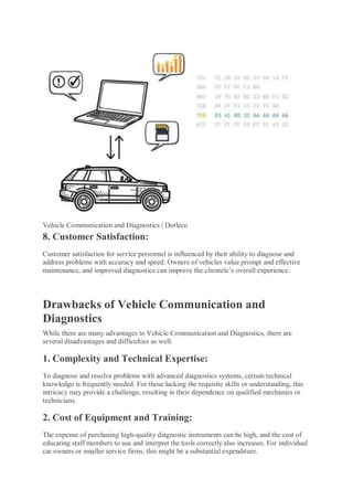 Vehicle Communication and Diagnostics | Dorleco
8. Customer Satisfaction:
Customer satisfaction for service personnel is influenced by their ability to diagnose and
address problems with accuracy and speed. Owners of vehicles value prompt and effective
maintenance, and improved diagnostics can improve the clientele’s overall experience.
Drawbacks of Vehicle Communication and
Diagnostics
While there are many advantages to Vehicle Communication and Diagnostics, there are
several disadvantages and difficulties as well.
1. Complexity and Technical Expertise:
To diagnose and resolve problems with advanced diagnostics systems, certain technical
knowledge is frequently needed. For those lacking the requisite skills or understanding, this
intricacy may provide a challenge, resulting in their dependence on qualified mechanics or
technicians.
2. Cost of Equipment and Training:
The expense of purchasing high-quality diagnostic instruments can be high, and the cost of
educating staff members to use and interpret the tools correctly also increases. For individual
car owners or smaller service firms, this might be a substantial expenditure.
 