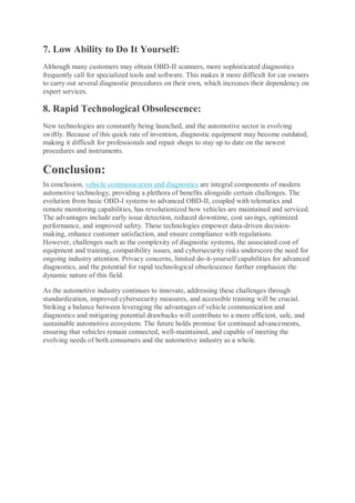 7. Low Ability to Do It Yourself:
Although many customers may obtain OBD-II scanners, more sophisticated diagnostics
frequently call for specialized tools and software. This makes it more difficult for car owners
to carry out several diagnostic procedures on their own, which increases their dependency on
expert services.
8. Rapid Technological Obsolescence:
New technologies are constantly being launched, and the automotive sector is evolving
swiftly. Because of this quick rate of invention, diagnostic equipment may become outdated,
making it difficult for professionals and repair shops to stay up to date on the newest
procedures and instruments.
Conclusion:
In conclusion, vehicle communication and diagnostics are integral components of modern
automotive technology, providing a plethora of benefits alongside certain challenges. The
evolution from basic OBD-I systems to advanced OBD-II, coupled with telematics and
remote monitoring capabilities, has revolutionized how vehicles are maintained and serviced.
The advantages include early issue detection, reduced downtime, cost savings, optimized
performance, and improved safety. These technologies empower data-driven decision-
making, enhance customer satisfaction, and ensure compliance with regulations.
However, challenges such as the complexity of diagnostic systems, the associated cost of
equipment and training, compatibility issues, and cybersecurity risks underscore the need for
ongoing industry attention. Privacy concerns, limited do-it-yourself capabilities for advanced
diagnostics, and the potential for rapid technological obsolescence further emphasize the
dynamic nature of this field.
As the automotive industry continues to innovate, addressing these challenges through
standardization, improved cybersecurity measures, and accessible training will be crucial.
Striking a balance between leveraging the advantages of vehicle communication and
diagnostics and mitigating potential drawbacks will contribute to a more efficient, safe, and
sustainable automotive ecosystem. The future holds promise for continued advancements,
ensuring that vehicles remain connected, well-maintained, and capable of meeting the
evolving needs of both consumers and the automotive industry as a whole.
 
