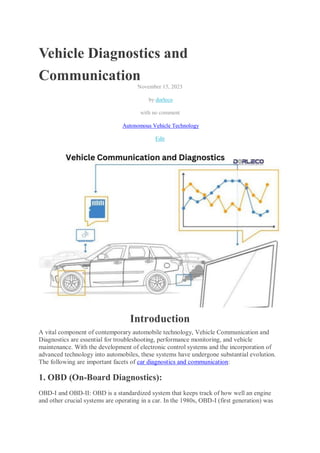 Vehicle Diagnostics and
Communication
November 15, 2023
by dorleco
with no comment
Autonomous Vehicle Technology
Edit
Introduction
A vital component of contemporary automobile technology, Vehicle Communication and
Diagnostics are essential for troubleshooting, performance monitoring, and vehicle
maintenance. With the development of electronic control systems and the incorporation of
advanced technology into automobiles, these systems have undergone substantial evolution.
The following are important facets of car diagnostics and communication:
1. OBD (On-Board Diagnostics):
OBD-I and OBD-II: OBD is a standardized system that keeps track of how well an engine
and other crucial systems are operating in a car. In the 1980s, OBD-I (first generation) was
 