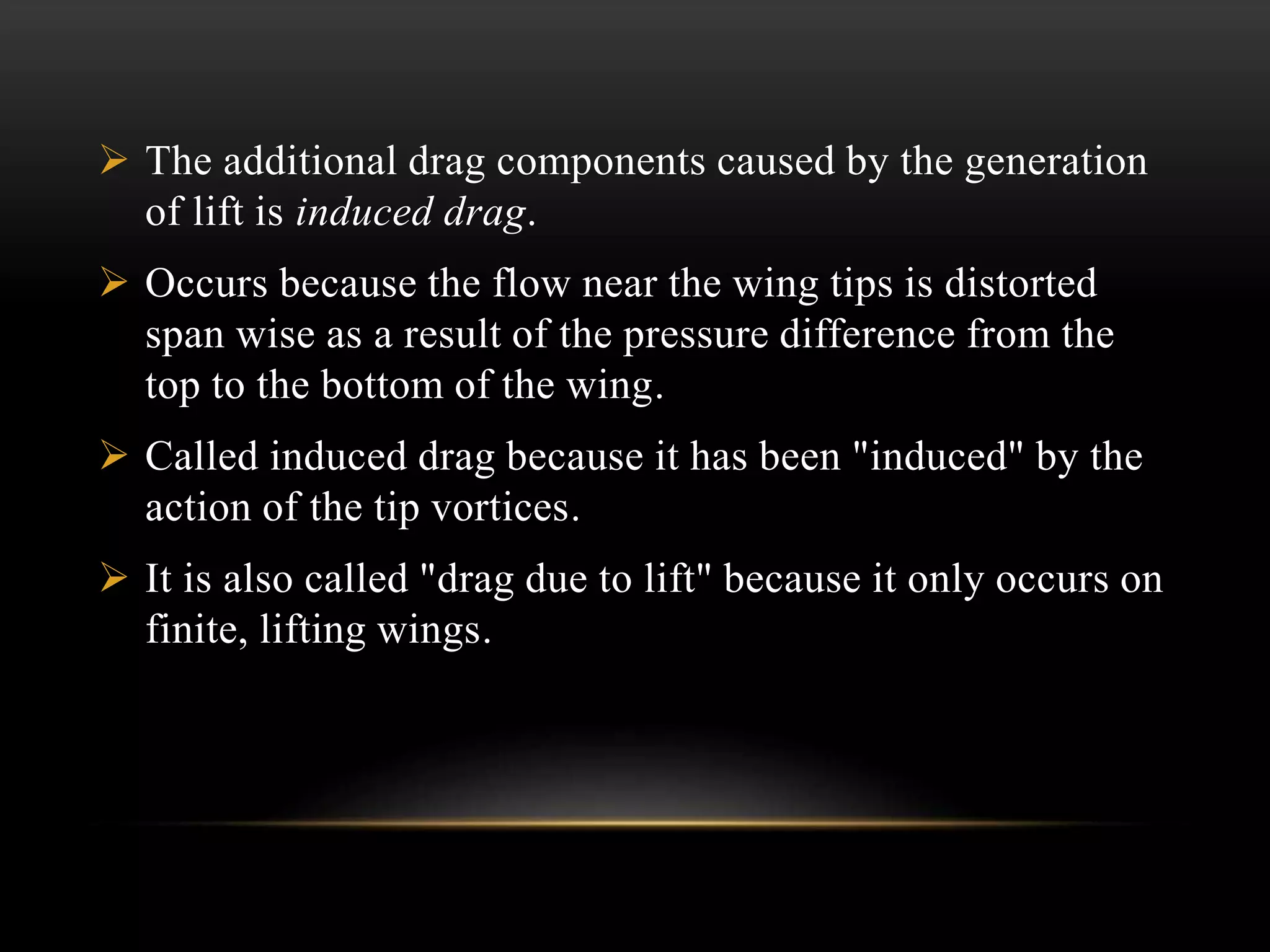  The additional drag components caused by the generation
of lift is induced drag.
 Occurs because the flow near the wing tips is distorted
span wise as a result of the pressure difference from the
top to the bottom of the wing.
 Called induced drag because it has been "induced" by the
action of the tip vortices.
 It is also called "drag due to lift" because it only occurs on
finite, lifting wings.
 