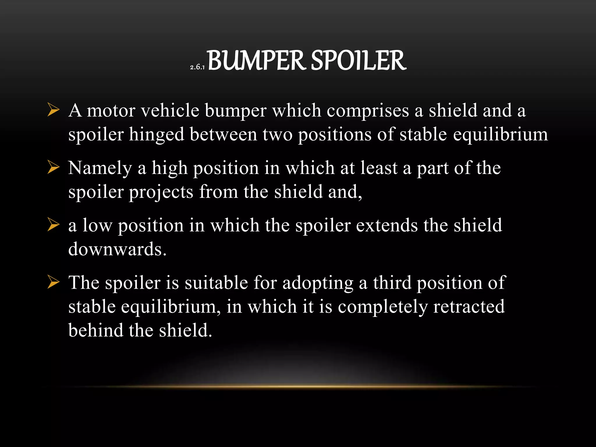 2.6.1 BUMPER SPOILER
 A motor vehicle bumper which comprises a shield and a
spoiler hinged between two positions of stable equilibrium
 Namely a high position in which at least a part of the
spoiler projects from the shield and,
 a low position in which the spoiler extends the shield
downwards.
 The spoiler is suitable for adopting a third position of
stable equilibrium, in which it is completely retracted
behind the shield.
 
