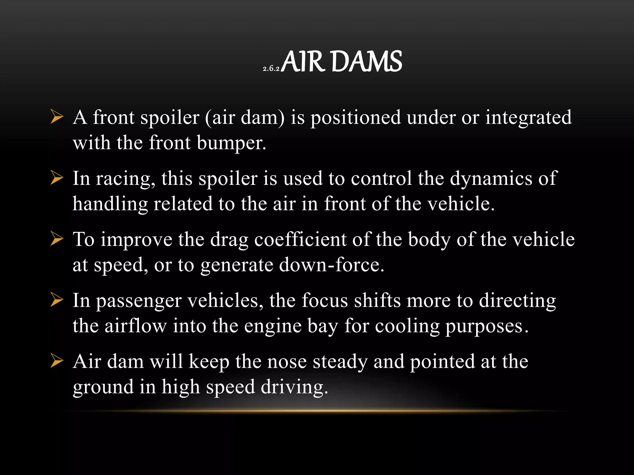 2.6.2 AIR DAMS
 A front spoiler (air dam) is positioned under or integrated
with the front bumper.
 In racing, this spoiler is used to control the dynamics of
handling related to the air in front of the vehicle.
 To improve the drag coefficient of the body of the vehicle
at speed, or to generate down-force.
 In passenger vehicles, the focus shifts more to directing
the airflow into the engine bay for cooling purposes.
 Air dam will keep the nose steady and pointed at the
ground in high speed driving.
 