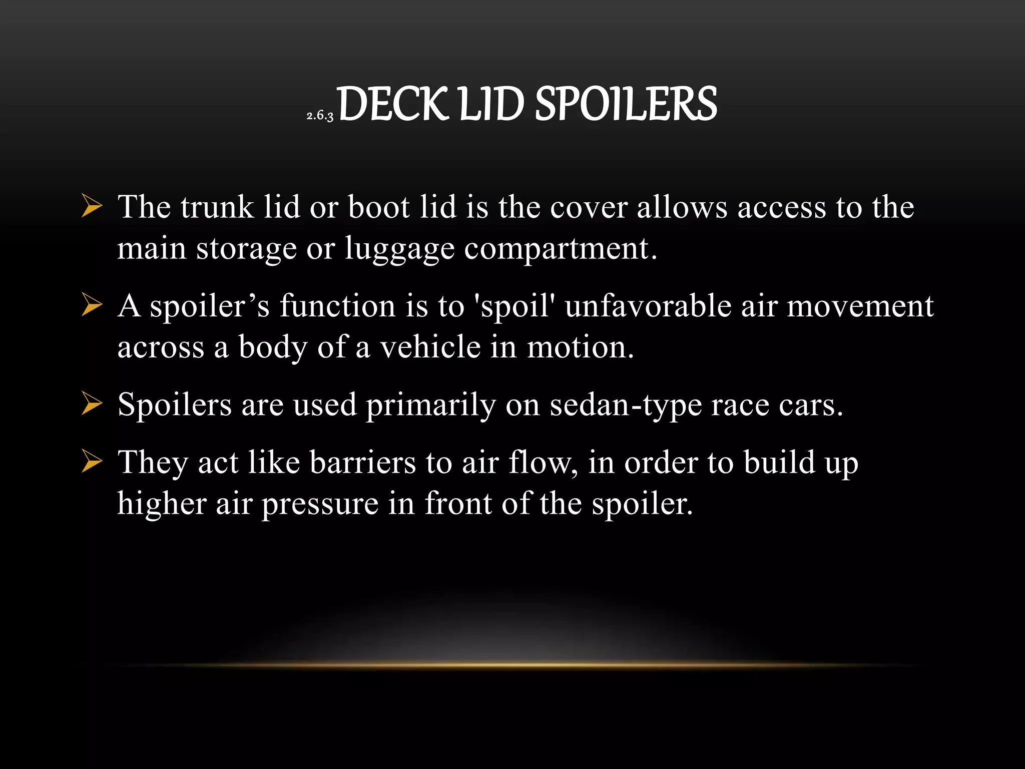 2.6.3 DECK LID SPOILERS
 The trunk lid or boot lid is the cover allows access to the
main storage or luggage compartment.
 A spoiler’s function is to 'spoil' unfavorable air movement
across a body of a vehicle in motion.
 Spoilers are used primarily on sedan-type race cars.
 They act like barriers to air flow, in order to build up
higher air pressure in front of the spoiler.
 