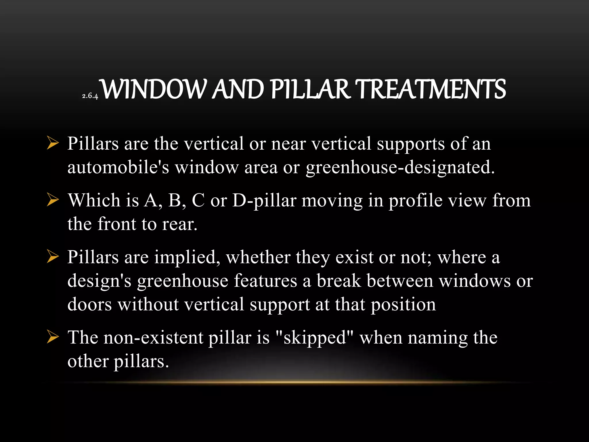 2.6.4 WINDOW AND PILLAR TREATMENTS
 Pillars are the vertical or near vertical supports of an
automobile's window area or greenhouse-designated.
 Which is A, B, C or D-pillar moving in profile view from
the front to rear.
 Pillars are implied, whether they exist or not; where a
design's greenhouse features a break between windows or
doors without vertical support at that position
 The non-existent pillar is "skipped" when naming the
other pillars.
 