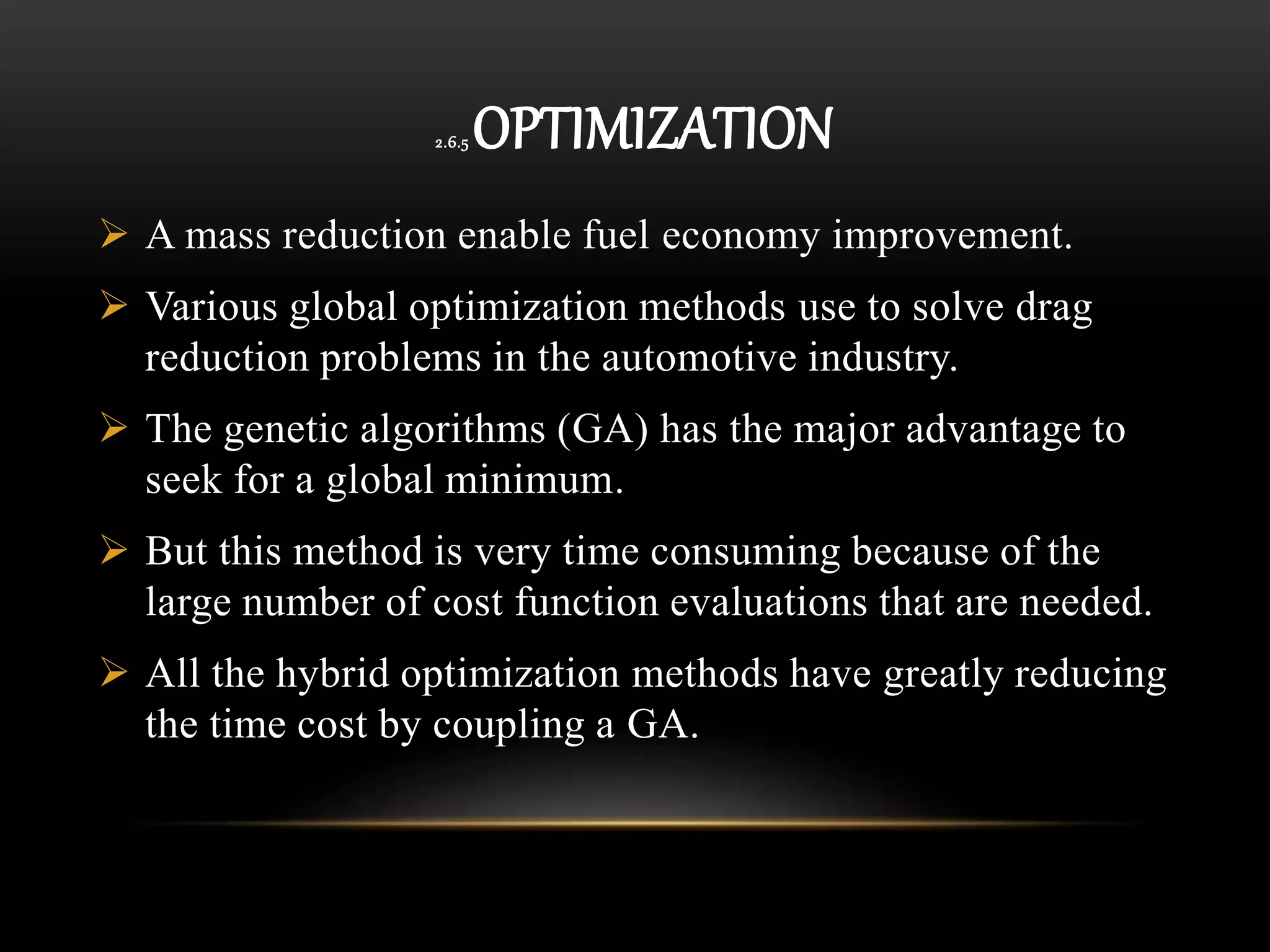 2.6.5 OPTIMIZATION
 A mass reduction enable fuel economy improvement.
 Various global optimization methods use to solve drag
reduction problems in the automotive industry.
 The genetic algorithms (GA) has the major advantage to
seek for a global minimum.
 But this method is very time consuming because of the
large number of cost function evaluations that are needed.
 All the hybrid optimization methods have greatly reducing
the time cost by coupling a GA.
 