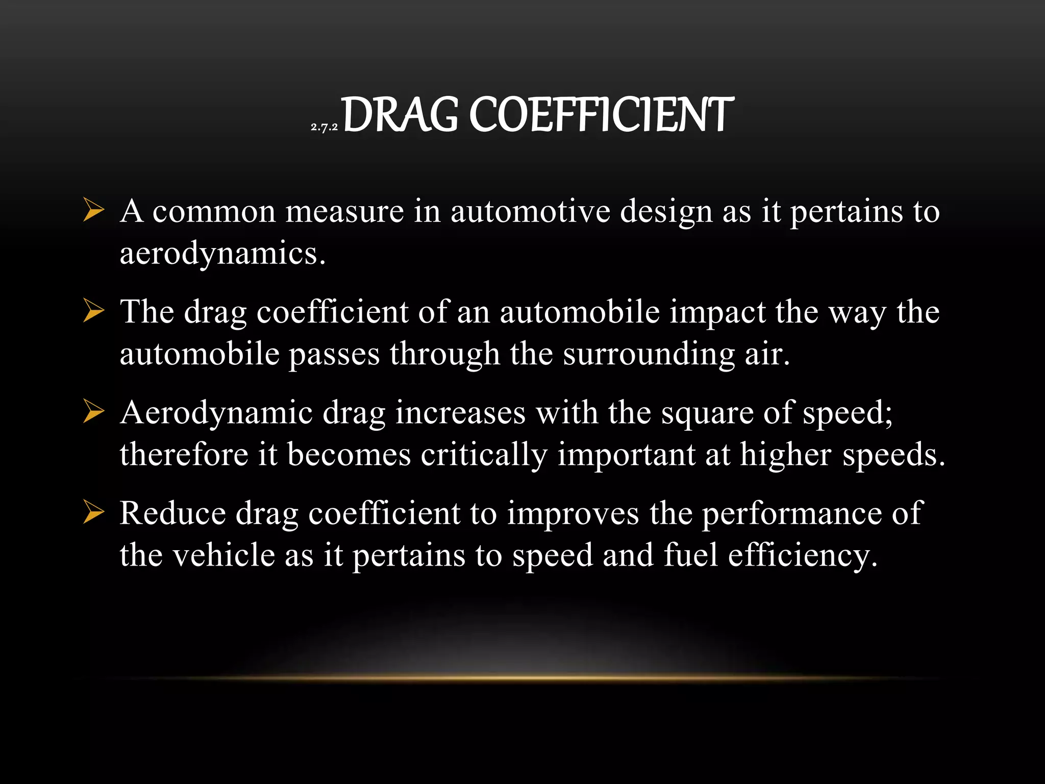 2.7.2 DRAG COEFFICIENT
 A common measure in automotive design as it pertains to
aerodynamics.
 The drag coefficient of an automobile impact the way the
automobile passes through the surrounding air.
 Aerodynamic drag increases with the square of speed;
therefore it becomes critically important at higher speeds.
 Reduce drag coefficient to improves the performance of
the vehicle as it pertains to speed and fuel efficiency.
 