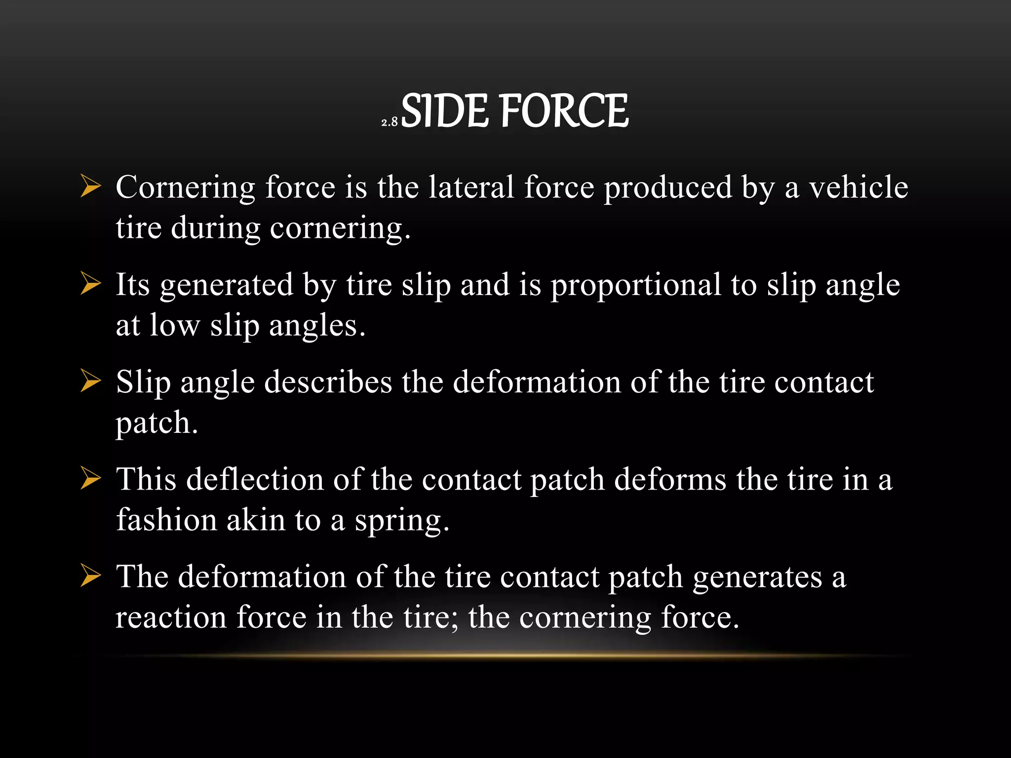 2.8 SIDE FORCE
 Cornering force is the lateral force produced by a vehicle
tire during cornering.
 Its generated by tire slip and is proportional to slip angle
at low slip angles.
 Slip angle describes the deformation of the tire contact
patch.
 This deflection of the contact patch deforms the tire in a
fashion akin to a spring.
 The deformation of the tire contact patch generates a
reaction force in the tire; the cornering force.
 