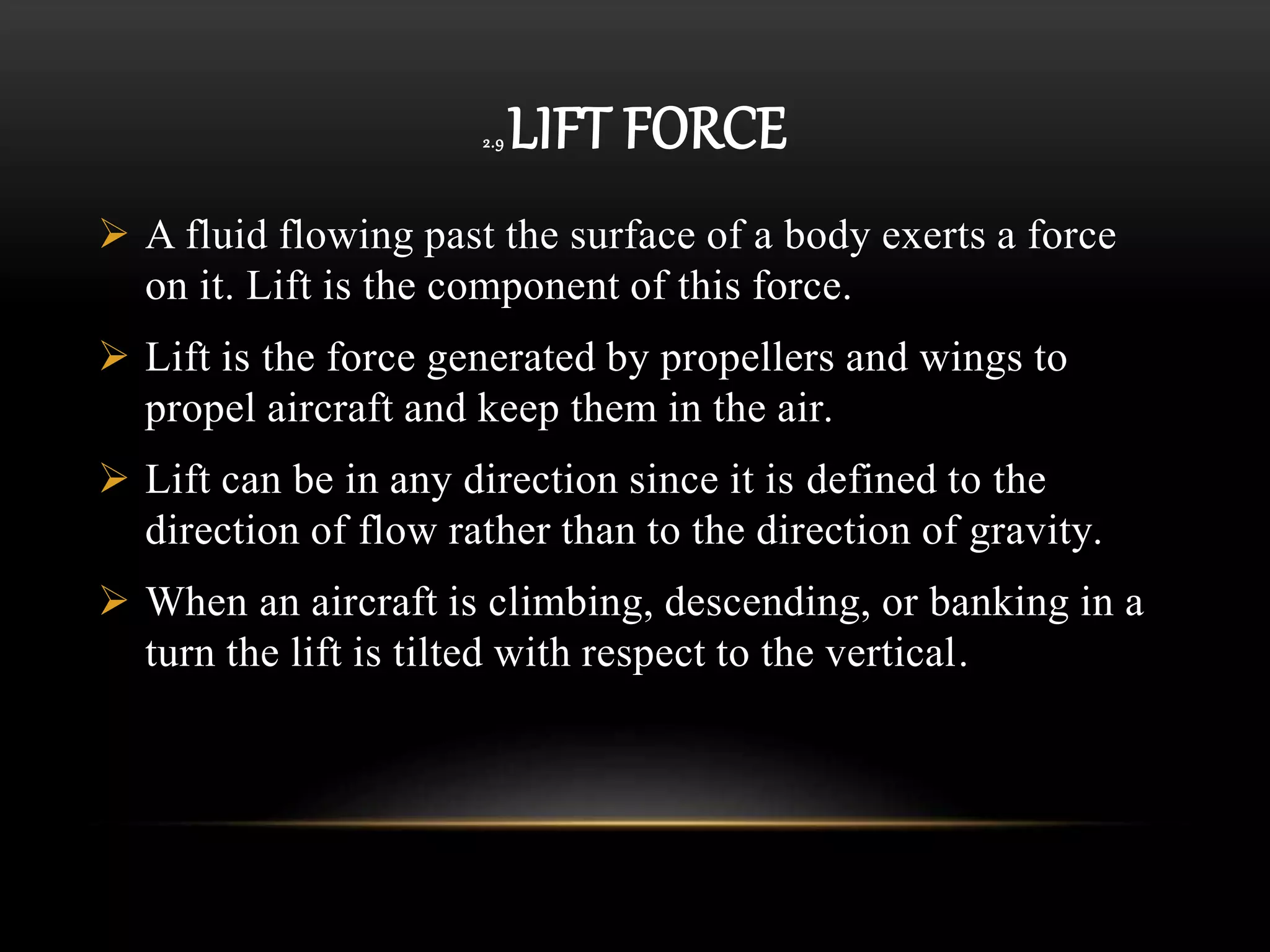 2.9 LIFT FORCE
 A fluid flowing past the surface of a body exerts a force
on it. Lift is the component of this force.
 Lift is the force generated by propellers and wings to
propel aircraft and keep them in the air.
 Lift can be in any direction since it is defined to the
direction of flow rather than to the direction of gravity.
 When an aircraft is climbing, descending, or banking in a
turn the lift is tilted with respect to the vertical.
 