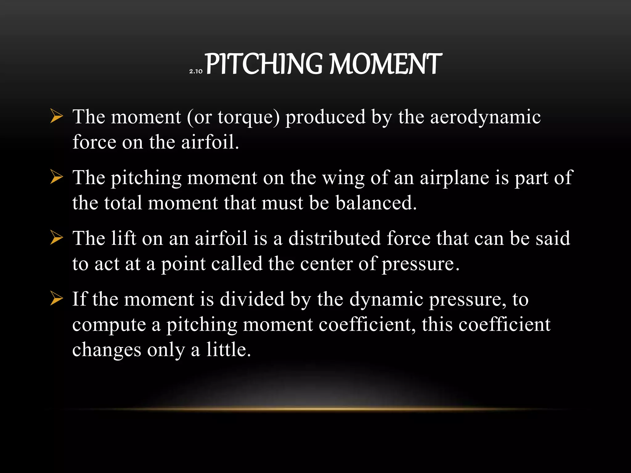 2.10 PITCHING MOMENT
 The moment (or torque) produced by the aerodynamic
force on the airfoil.
 The pitching moment on the wing of an airplane is part of
the total moment that must be balanced.
 The lift on an airfoil is a distributed force that can be said
to act at a point called the center of pressure.
 If the moment is divided by the dynamic pressure, to
compute a pitching moment coefficient, this coefficient
changes only a little.
 