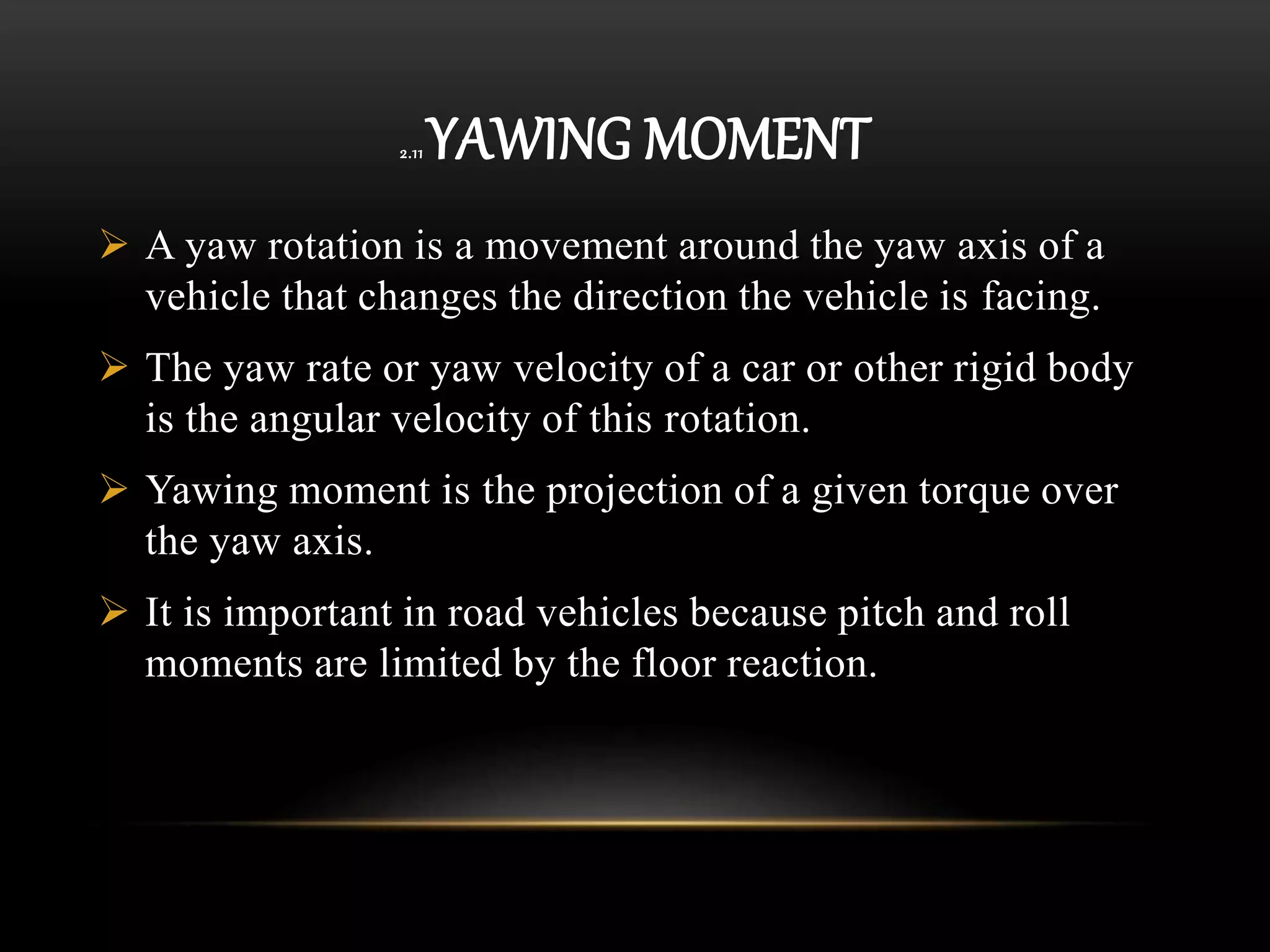 2.11 YAWING MOMENT
 A yaw rotation is a movement around the yaw axis of a
vehicle that changes the direction the vehicle is facing.
 The yaw rate or yaw velocity of a car or other rigid body
is the angular velocity of this rotation.
 Yawing moment is the projection of a given torque over
the yaw axis.
 It is important in road vehicles because pitch and roll
moments are limited by the floor reaction.
 