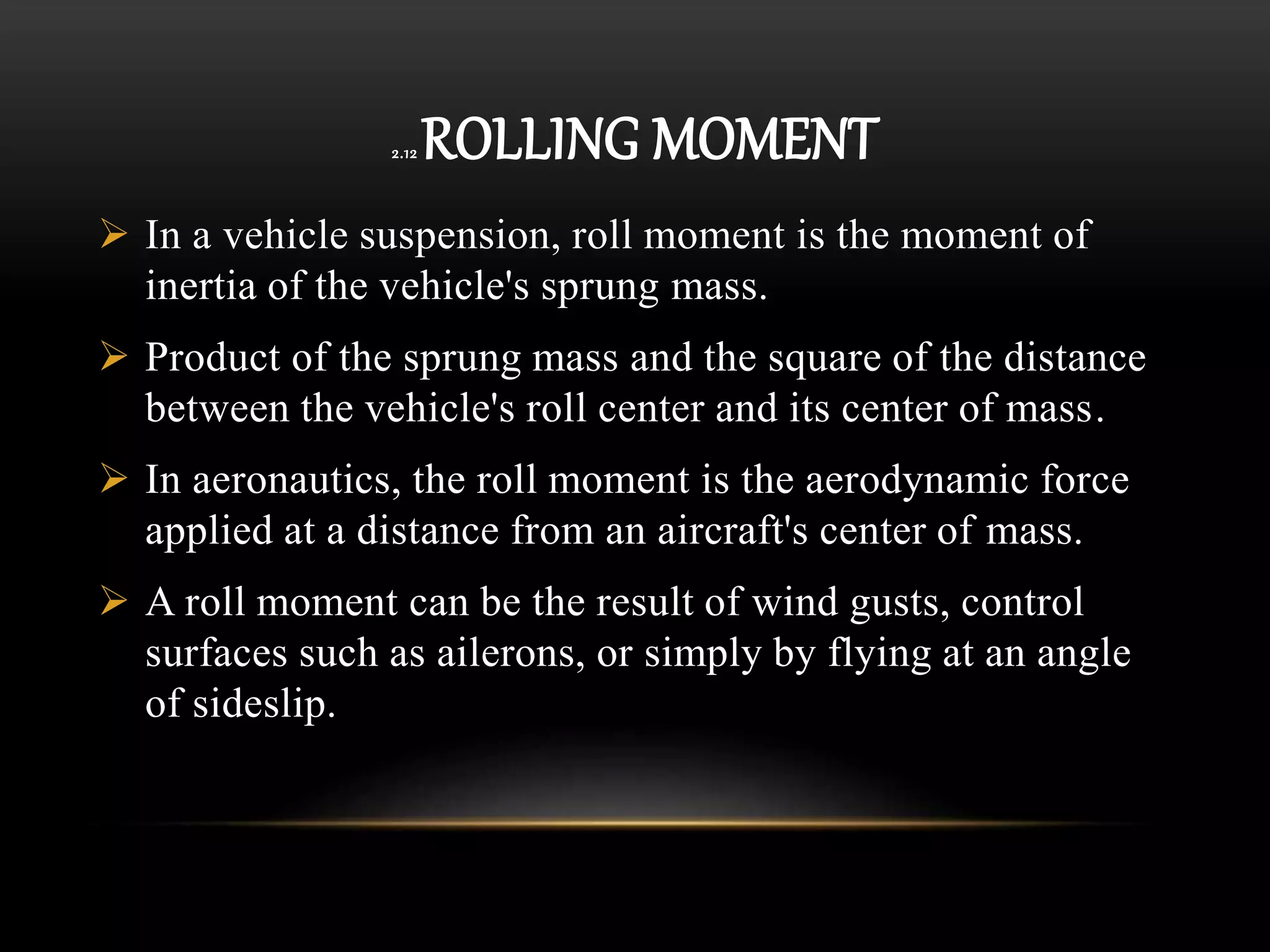 2.12 ROLLING MOMENT
 In a vehicle suspension, roll moment is the moment of
inertia of the vehicle's sprung mass.
 Product of the sprung mass and the square of the distance
between the vehicle's roll center and its center of mass.
 In aeronautics, the roll moment is the aerodynamic force
applied at a distance from an aircraft's center of mass.
 A roll moment can be the result of wind gusts, control
surfaces such as ailerons, or simply by flying at an angle
of sideslip.
 