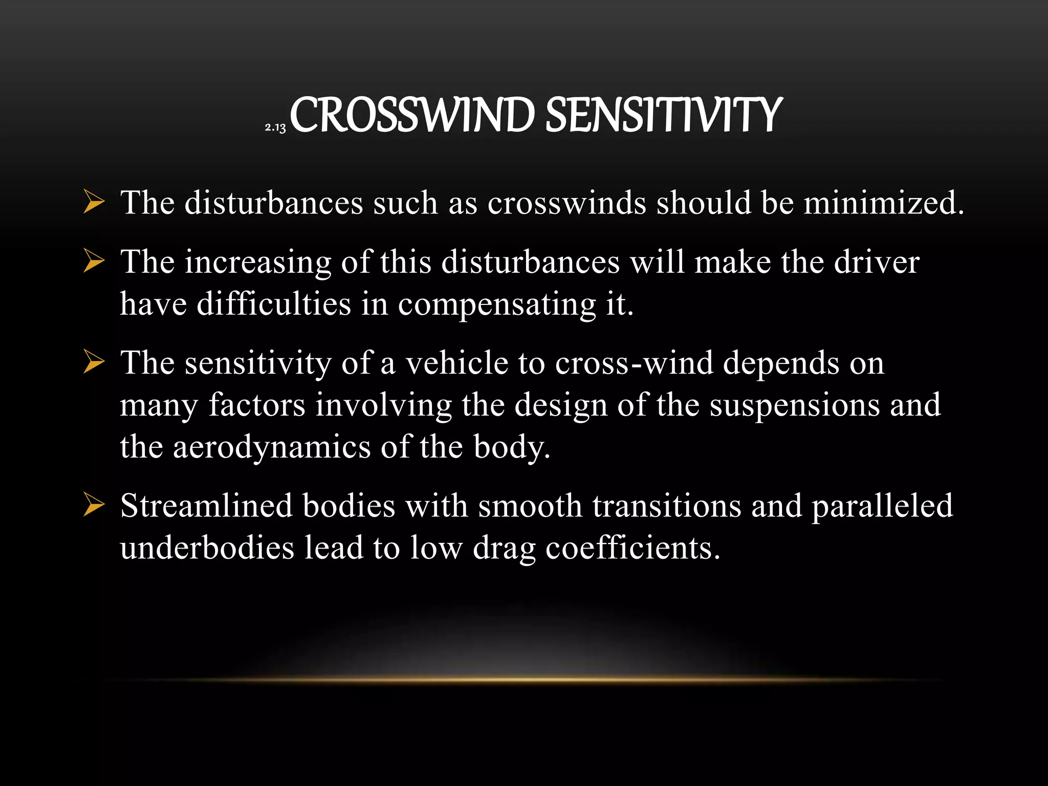 2.13 CROSSWIND SENSITIVITY
 The disturbances such as crosswinds should be minimized.
 The increasing of this disturbances will make the driver
have difficulties in compensating it.
 The sensitivity of a vehicle to cross-wind depends on
many factors involving the design of the suspensions and
the aerodynamics of the body.
 Streamlined bodies with smooth transitions and paralleled
underbodies lead to low drag coefficients.
 