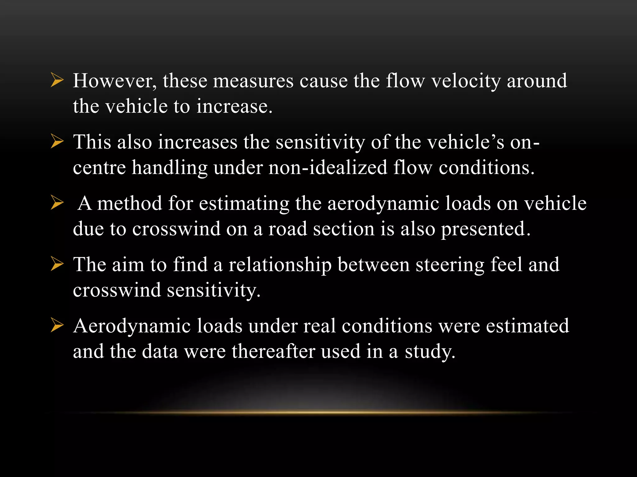  However, these measures cause the flow velocity around
the vehicle to increase.
 This also increases the sensitivity of the vehicle’s on-
centre handling under non-idealized flow conditions.
 A method for estimating the aerodynamic loads on vehicle
due to crosswind on a road section is also presented.
 The aim to find a relationship between steering feel and
crosswind sensitivity.
 Aerodynamic loads under real conditions were estimated
and the data were thereafter used in a study.
 