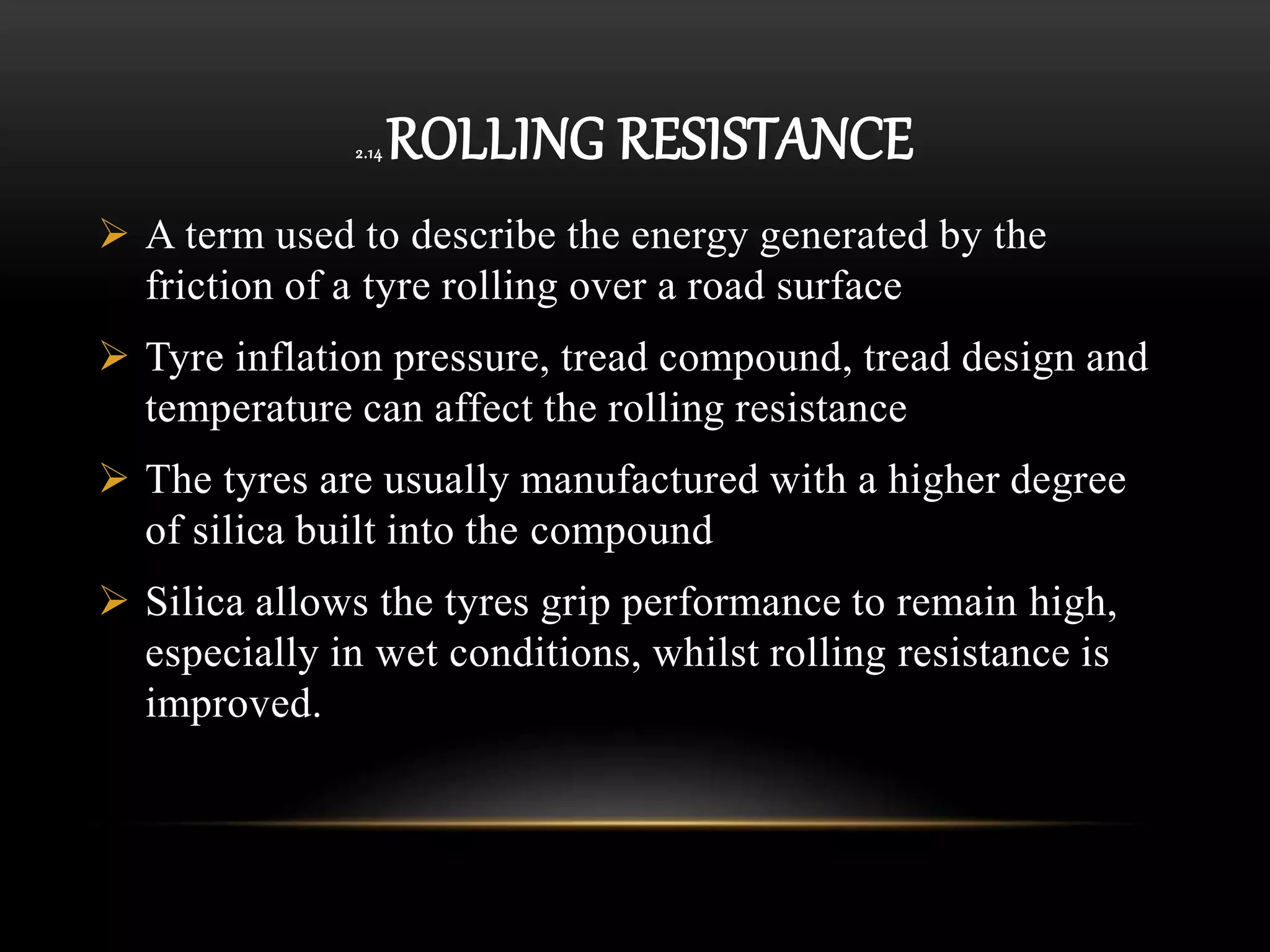 2.14 ROLLING RESISTANCE
 A term used to describe the energy generated by the
friction of a tyre rolling over a road surface
 Tyre inflation pressure, tread compound, tread design and
temperature can affect the rolling resistance
 The tyres are usually manufactured with a higher degree
of silica built into the compound
 Silica allows the tyres grip performance to remain high,
especially in wet conditions, whilst rolling resistance is
improved.
 