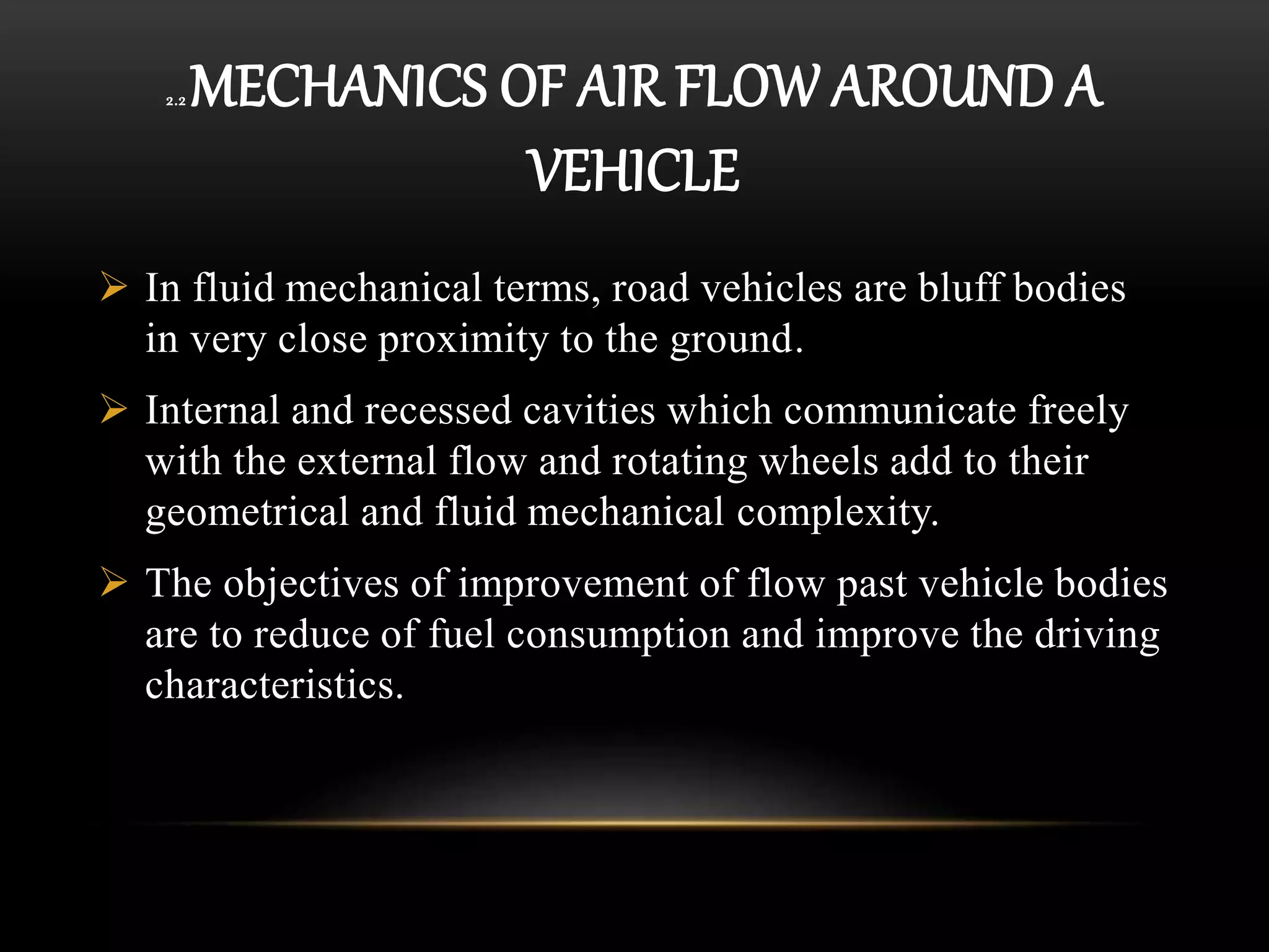 2.2 MECHANICS OF AIR FLOW AROUND A
VEHICLE
 In fluid mechanical terms, road vehicles are bluff bodies
in very close proximity to the ground.
 Internal and recessed cavities which communicate freely
with the external flow and rotating wheels add to their
geometrical and fluid mechanical complexity.
 The objectives of improvement of flow past vehicle bodies
are to reduce of fuel consumption and improve the driving
characteristics.
 