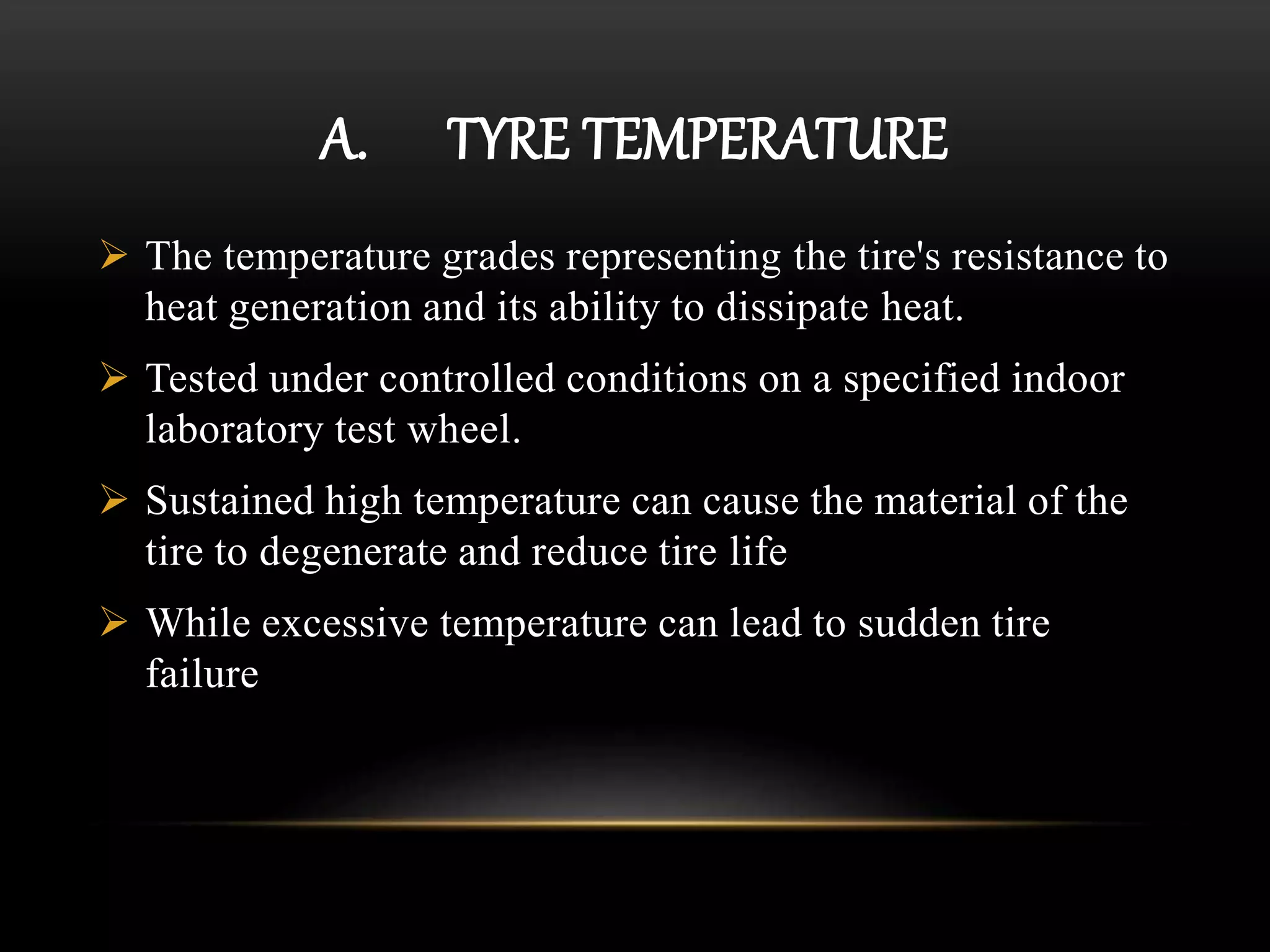 A. TYRE TEMPERATURE
 The temperature grades representing the tire's resistance to
heat generation and its ability to dissipate heat.
 Tested under controlled conditions on a specified indoor
laboratory test wheel.
 Sustained high temperature can cause the material of the
tire to degenerate and reduce tire life
 While excessive temperature can lead to sudden tire
failure
 