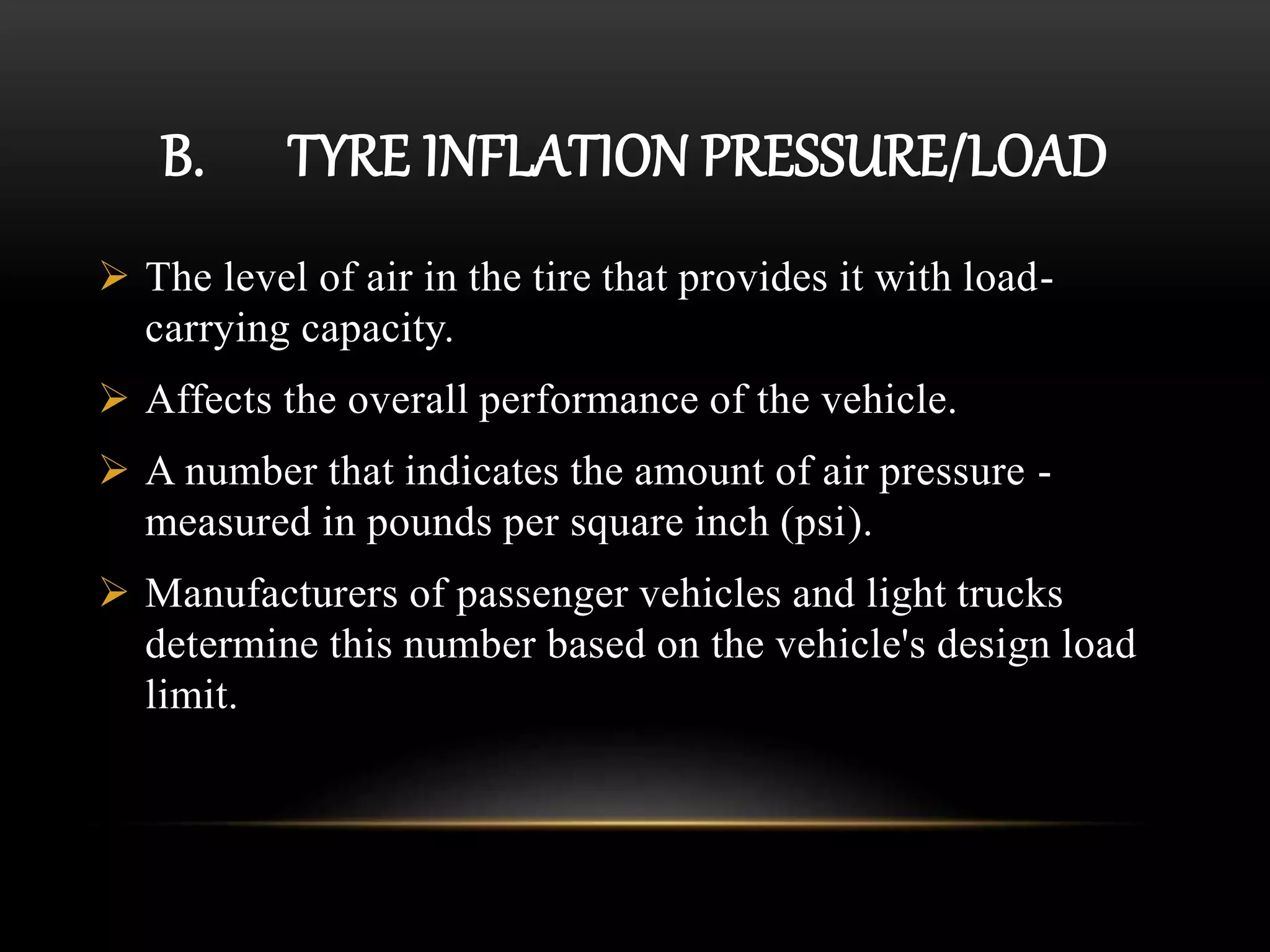 B. TYRE INFLATION PRESSURE/LOAD
 The level of air in the tire that provides it with load-
carrying capacity.
 Affects the overall performance of the vehicle.
 A number that indicates the amount of air pressure -
measured in pounds per square inch (psi).
 Manufacturers of passenger vehicles and light trucks
determine this number based on the vehicle's design load
limit.
 