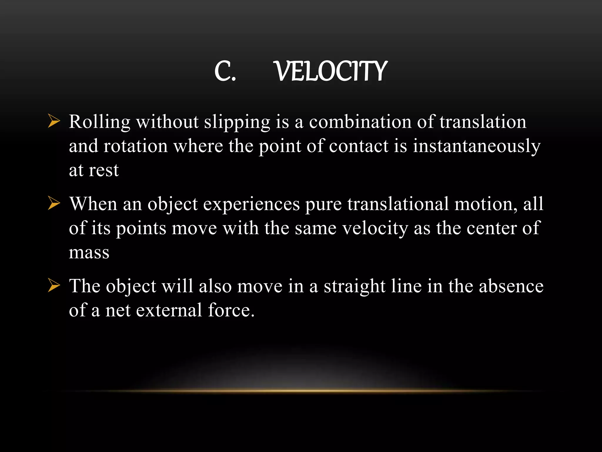 C. VELOCITY
 Rolling without slipping is a combination of translation
and rotation where the point of contact is instantaneously
at rest
 When an object experiences pure translational motion, all
of its points move with the same velocity as the center of
mass
 The object will also move in a straight line in the absence
of a net external force.
 