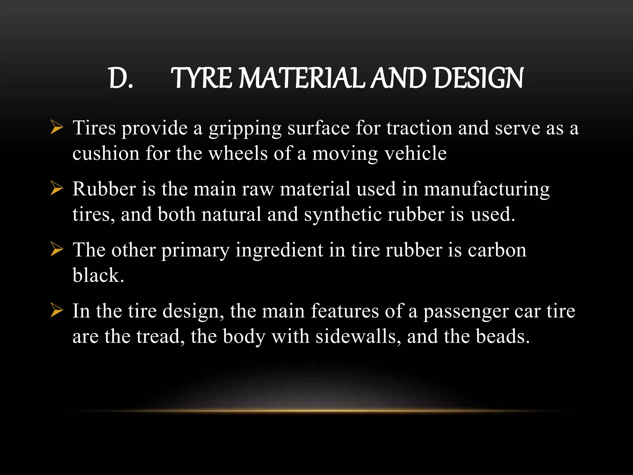 D. TYRE MATERIAL AND DESIGN
 Tires provide a gripping surface for traction and serve as a
cushion for the wheels of a moving vehicle
 Rubber is the main raw material used in manufacturing
tires, and both natural and synthetic rubber is used.
 The other primary ingredient in tire rubber is carbon
black.
 In the tire design, the main features of a passenger car tire
are the tread, the body with sidewalls, and the beads.
 