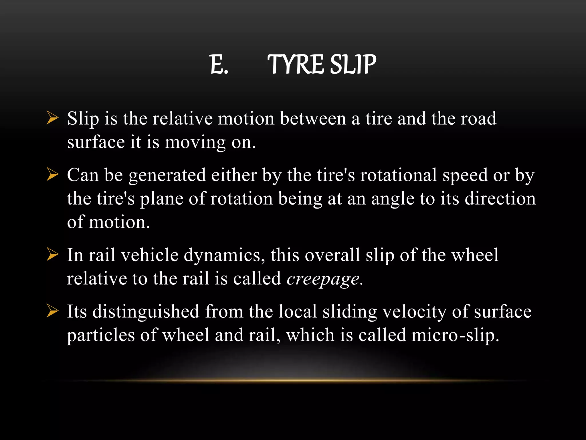E. TYRE SLIP
 Slip is the relative motion between a tire and the road
surface it is moving on.
 Can be generated either by the tire's rotational speed or by
the tire's plane of rotation being at an angle to its direction
of motion.
 In rail vehicle dynamics, this overall slip of the wheel
relative to the rail is called creepage.
 Its distinguished from the local sliding velocity of surface
particles of wheel and rail, which is called micro-slip.
 