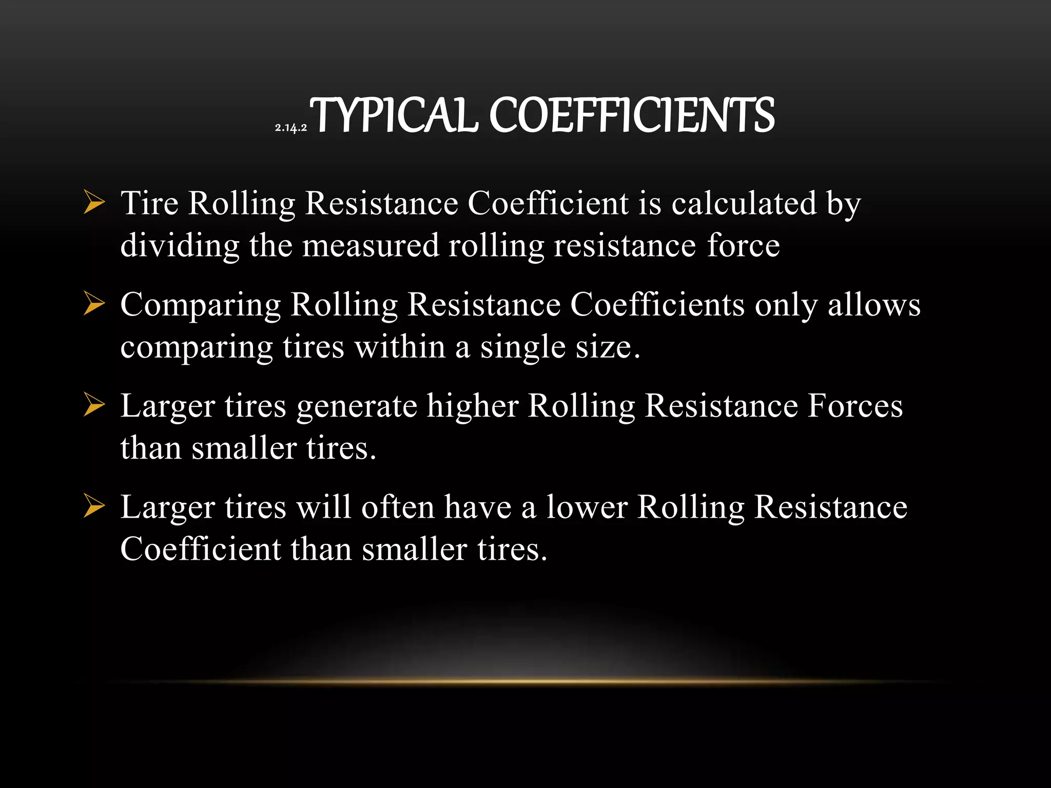 2.14.2 TYPICAL COEFFICIENTS
 Tire Rolling Resistance Coefficient is calculated by
dividing the measured rolling resistance force
 Comparing Rolling Resistance Coefficients only allows
comparing tires within a single size.
 Larger tires generate higher Rolling Resistance Forces
than smaller tires.
 Larger tires will often have a lower Rolling Resistance
Coefficient than smaller tires.
 