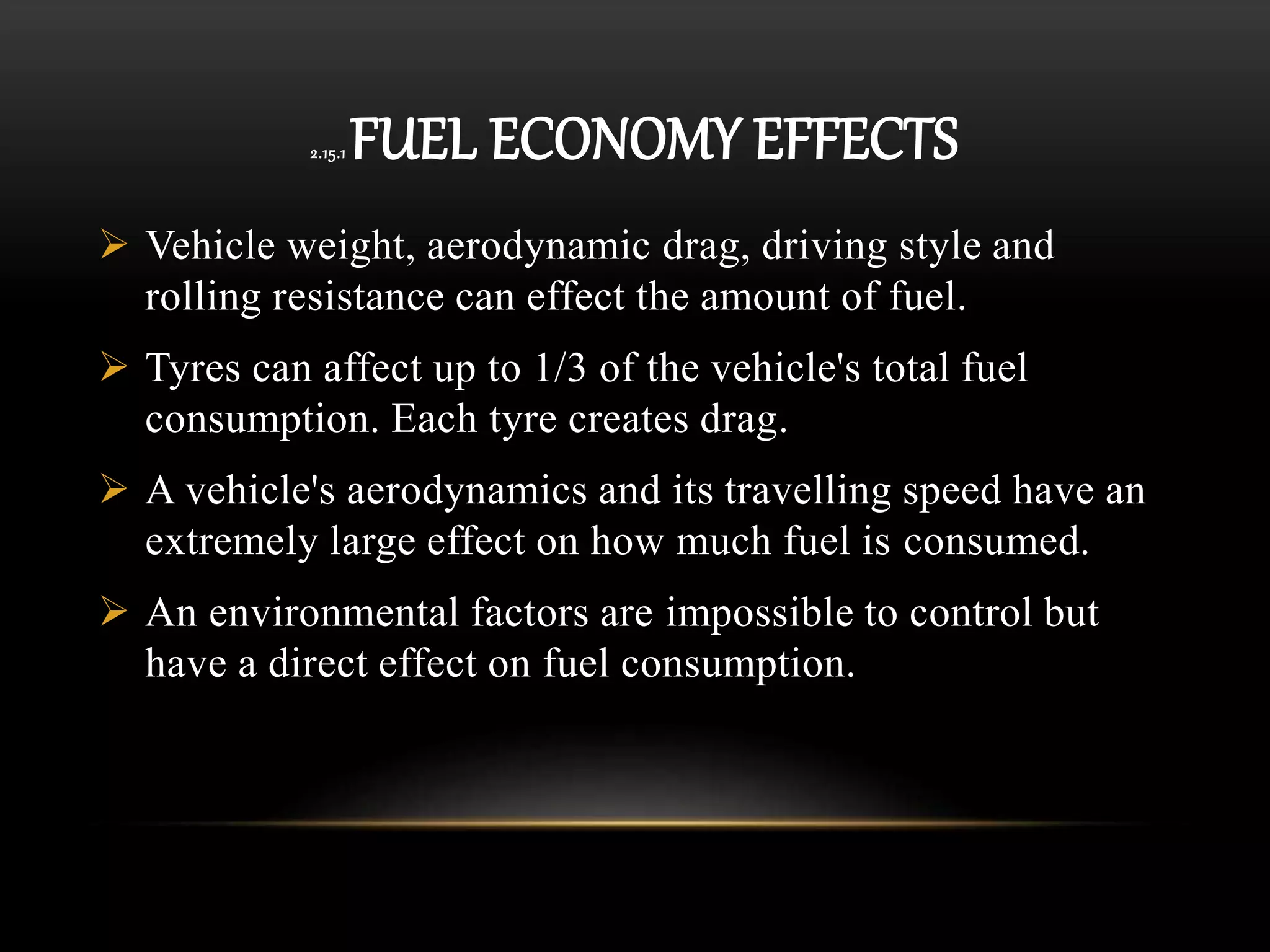 2.15.1 FUEL ECONOMY EFFECTS
 Vehicle weight, aerodynamic drag, driving style and
rolling resistance can effect the amount of fuel.
 Tyres can affect up to 1/3 of the vehicle's total fuel
consumption. Each tyre creates drag.
 A vehicle's aerodynamics and its travelling speed have an
extremely large effect on how much fuel is consumed.
 An environmental factors are impossible to control but
have a direct effect on fuel consumption.
 