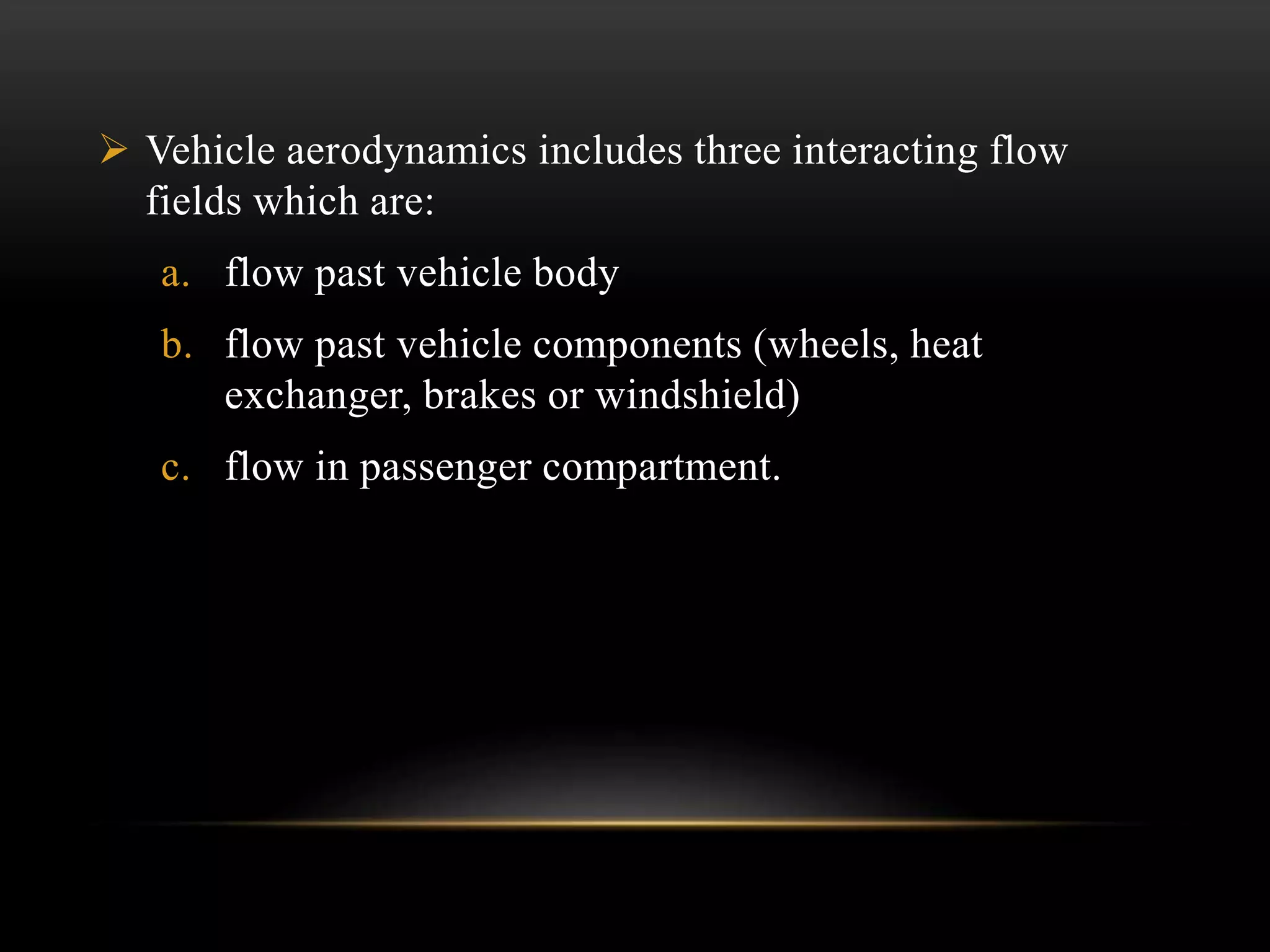 Vehicle aerodynamics includes three interacting flow
fields which are:
a. flow past vehicle body
b. flow past vehicle components (wheels, heat
exchanger, brakes or windshield)
c. flow in passenger compartment.
 
