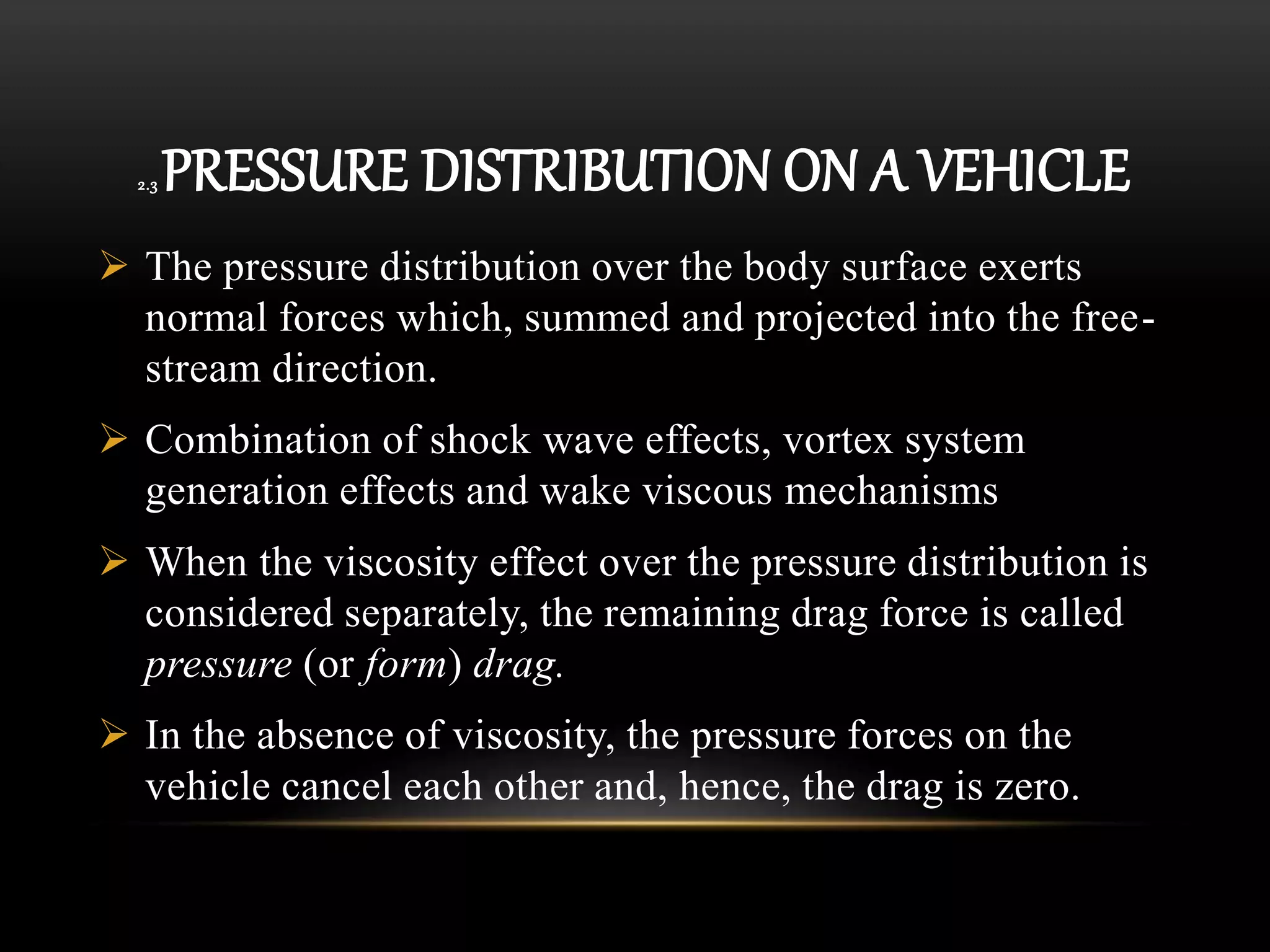 2.3 PRESSURE DISTRIBUTION ON A VEHICLE
 The pressure distribution over the body surface exerts
normal forces which, summed and projected into the free-
stream direction.
 Combination of shock wave effects, vortex system
generation effects and wake viscous mechanisms
 When the viscosity effect over the pressure distribution is
considered separately, the remaining drag force is called
pressure (or form) drag.
 In the absence of viscosity, the pressure forces on the
vehicle cancel each other and, hence, the drag is zero.
 