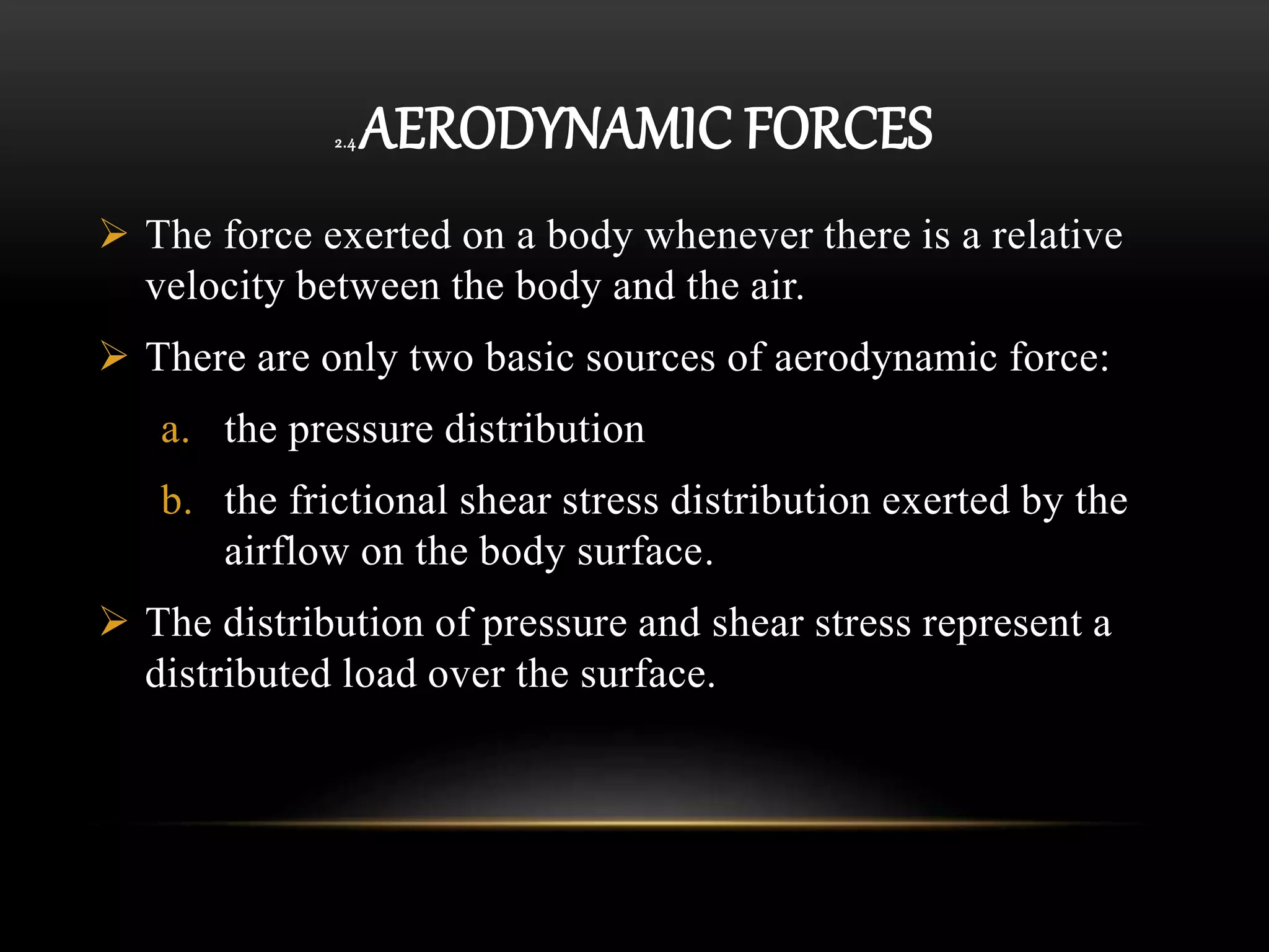 2.4 AERODYNAMIC FORCES
 The force exerted on a body whenever there is a relative
velocity between the body and the air.
 There are only two basic sources of aerodynamic force:
a. the pressure distribution
b. the frictional shear stress distribution exerted by the
airflow on the body surface.
 The distribution of pressure and shear stress represent a
distributed load over the surface.
 