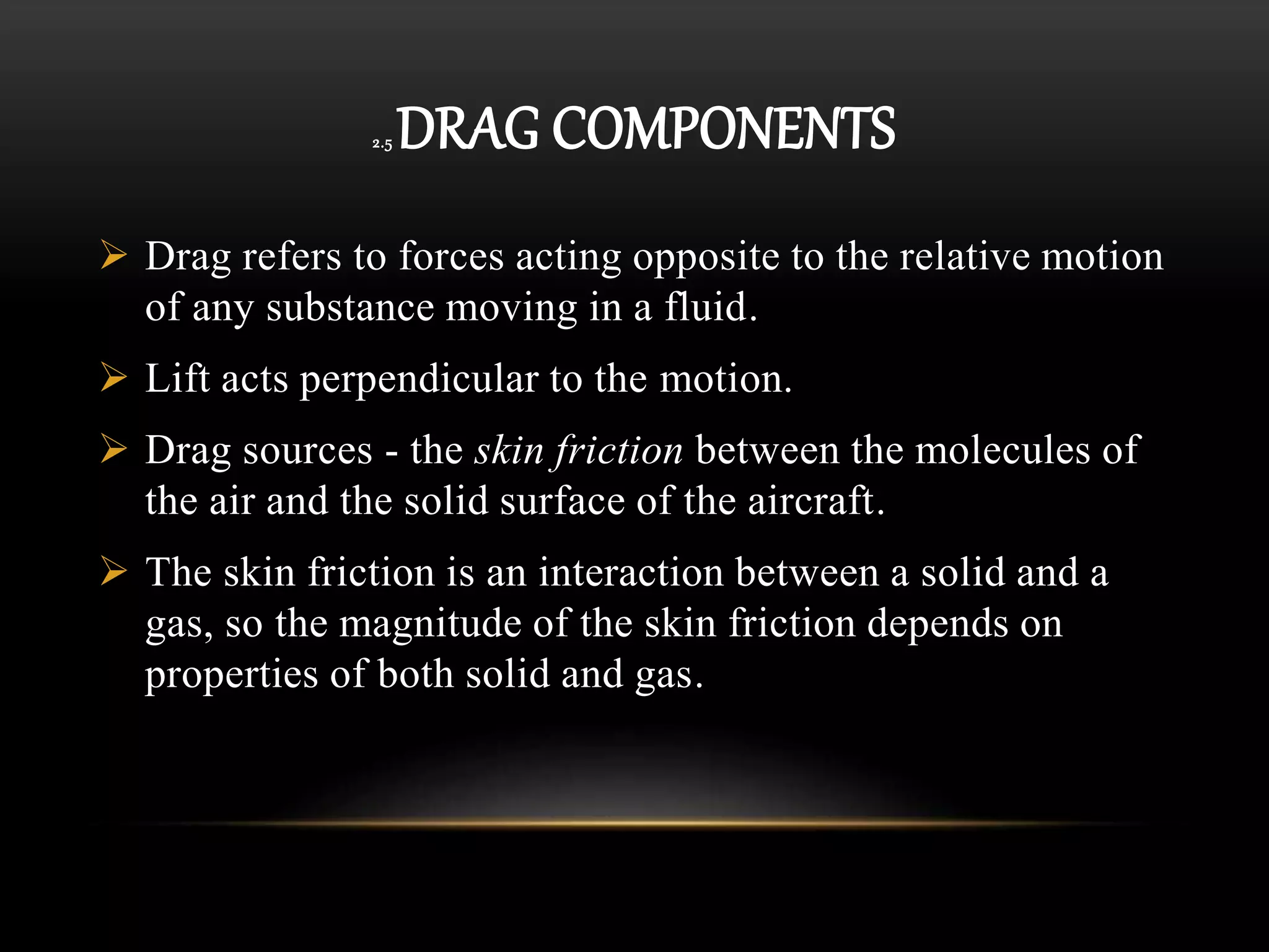 2.5 DRAG COMPONENTS
 Drag refers to forces acting opposite to the relative motion
of any substance moving in a fluid.
 Lift acts perpendicular to the motion.
 Drag sources - the skin friction between the molecules of
the air and the solid surface of the aircraft.
 The skin friction is an interaction between a solid and a
gas, so the magnitude of the skin friction depends on
properties of both solid and gas.
 