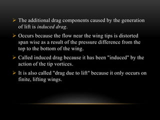  The additional drag components caused by the generation
of lift is induced drag.
 Occurs because the flow near the wing tips is distorted
span wise as a result of the pressure difference from the
top to the bottom of the wing.
 Called induced drag because it has been "induced" by the
action of the tip vortices.
 It is also called "drag due to lift" because it only occurs on
finite, lifting wings.
 