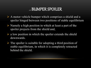 2.6.1 BUMPER SPOILER
 A motor vehicle bumper which comprises a shield and a
spoiler hinged between two positions of stable equilibrium
 Namely a high position in which at least a part of the
spoiler projects from the shield and,
 a low position in which the spoiler extends the shield
downwards.
 The spoiler is suitable for adopting a third position of
stable equilibrium, in which it is completely retracted
behind the shield.
 