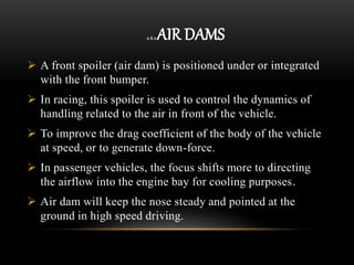 2.6.2 AIR DAMS
 A front spoiler (air dam) is positioned under or integrated
with the front bumper.
 In racing, this spoiler is used to control the dynamics of
handling related to the air in front of the vehicle.
 To improve the drag coefficient of the body of the vehicle
at speed, or to generate down-force.
 In passenger vehicles, the focus shifts more to directing
the airflow into the engine bay for cooling purposes.
 Air dam will keep the nose steady and pointed at the
ground in high speed driving.
 