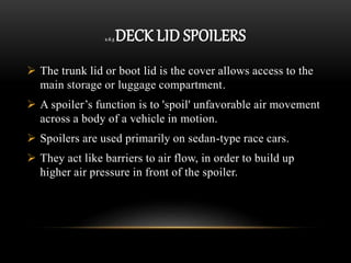 2.6.3 DECK LID SPOILERS
 The trunk lid or boot lid is the cover allows access to the
main storage or luggage compartment.
 A spoiler’s function is to 'spoil' unfavorable air movement
across a body of a vehicle in motion.
 Spoilers are used primarily on sedan-type race cars.
 They act like barriers to air flow, in order to build up
higher air pressure in front of the spoiler.
 