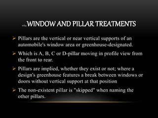 2.6.4 WINDOW AND PILLAR TREATMENTS
 Pillars are the vertical or near vertical supports of an
automobile's window area or greenhouse-designated.
 Which is A, B, C or D-pillar moving in profile view from
the front to rear.
 Pillars are implied, whether they exist or not; where a
design's greenhouse features a break between windows or
doors without vertical support at that position
 The non-existent pillar is "skipped" when naming the
other pillars.
 