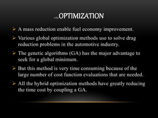2.6.5 OPTIMIZATION
 A mass reduction enable fuel economy improvement.
 Various global optimization methods use to solve drag
reduction problems in the automotive industry.
 The genetic algorithms (GA) has the major advantage to
seek for a global minimum.
 But this method is very time consuming because of the
large number of cost function evaluations that are needed.
 All the hybrid optimization methods have greatly reducing
the time cost by coupling a GA.
 