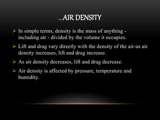 2.7.1 AIR DENSITY
 In simple terms, density is the mass of anything -
including air - divided by the volume it occupies.
 Lift and drag vary directly with the density of the air-as air
density increases, lift and drag increase.
 As air density decreases, lift and drag decrease.
 Air density is affected by pressure, temperature and
humidity.
 