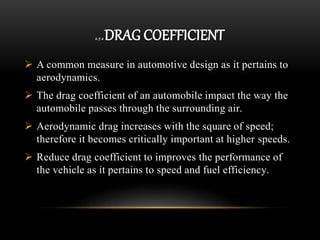 2.7.2 DRAG COEFFICIENT
 A common measure in automotive design as it pertains to
aerodynamics.
 The drag coefficient of an automobile impact the way the
automobile passes through the surrounding air.
 Aerodynamic drag increases with the square of speed;
therefore it becomes critically important at higher speeds.
 Reduce drag coefficient to improves the performance of
the vehicle as it pertains to speed and fuel efficiency.
 
