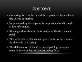 2.8 SIDE FORCE
 Cornering force is the lateral force produced by a vehicle
tire during cornering.
 Its generated by tire slip and is proportional to slip angle
at low slip angles.
 Slip angle describes the deformation of the tire contact
patch.
 This deflection of the contact patch deforms the tire in a
fashion akin to a spring.
 The deformation of the tire contact patch generates a
reaction force in the tire; the cornering force.
 