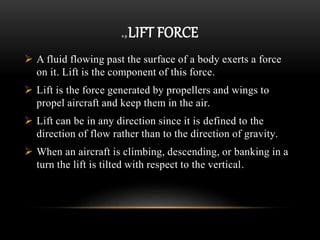 2.9 LIFT FORCE
 A fluid flowing past the surface of a body exerts a force
on it. Lift is the component of this force.
 Lift is the force generated by propellers and wings to
propel aircraft and keep them in the air.
 Lift can be in any direction since it is defined to the
direction of flow rather than to the direction of gravity.
 When an aircraft is climbing, descending, or banking in a
turn the lift is tilted with respect to the vertical.
 