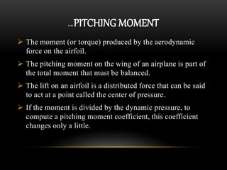 2.10 PITCHING MOMENT
 The moment (or torque) produced by the aerodynamic
force on the airfoil.
 The pitching moment on the wing of an airplane is part of
the total moment that must be balanced.
 The lift on an airfoil is a distributed force that can be said
to act at a point called the center of pressure.
 If the moment is divided by the dynamic pressure, to
compute a pitching moment coefficient, this coefficient
changes only a little.
 