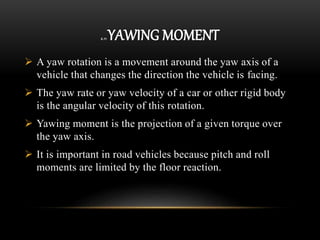 2.11 YAWING MOMENT
 A yaw rotation is a movement around the yaw axis of a
vehicle that changes the direction the vehicle is facing.
 The yaw rate or yaw velocity of a car or other rigid body
is the angular velocity of this rotation.
 Yawing moment is the projection of a given torque over
the yaw axis.
 It is important in road vehicles because pitch and roll
moments are limited by the floor reaction.
 