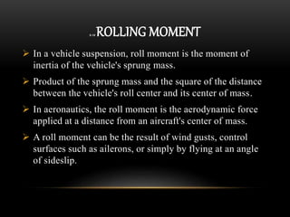 2.12 ROLLING MOMENT
 In a vehicle suspension, roll moment is the moment of
inertia of the vehicle's sprung mass.
 Product of the sprung mass and the square of the distance
between the vehicle's roll center and its center of mass.
 In aeronautics, the roll moment is the aerodynamic force
applied at a distance from an aircraft's center of mass.
 A roll moment can be the result of wind gusts, control
surfaces such as ailerons, or simply by flying at an angle
of sideslip.
 