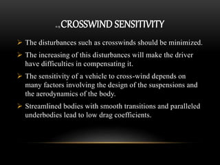 2.13 CROSSWIND SENSITIVITY
 The disturbances such as crosswinds should be minimized.
 The increasing of this disturbances will make the driver
have difficulties in compensating it.
 The sensitivity of a vehicle to cross-wind depends on
many factors involving the design of the suspensions and
the aerodynamics of the body.
 Streamlined bodies with smooth transitions and paralleled
underbodies lead to low drag coefficients.
 