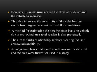  However, these measures cause the flow velocity around
the vehicle to increase.
 This also increases the sensitivity of the vehicle’s on-
centre handling under non-idealized flow conditions.
 A method for estimating the aerodynamic loads on vehicle
due to crosswind on a road section is also presented.
 The aim to find a relationship between steering feel and
crosswind sensitivity.
 Aerodynamic loads under real conditions were estimated
and the data were thereafter used in a study.
 