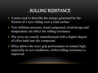 2.14 ROLLING RESISTANCE
 A term used to describe the energy generated by the
friction of a tyre rolling over a road surface
 Tyre inflation pressure, tread compound, tread design and
temperature can affect the rolling resistance
 The tyres are usually manufactured with a higher degree
of silica built into the compound
 Silica allows the tyres grip performance to remain high,
especially in wet conditions, whilst rolling resistance is
improved.
 