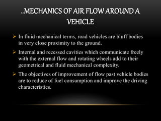 2.2 MECHANICS OF AIR FLOW AROUND A
VEHICLE
 In fluid mechanical terms, road vehicles are bluff bodies
in very close proximity to the ground.
 Internal and recessed cavities which communicate freely
with the external flow and rotating wheels add to their
geometrical and fluid mechanical complexity.
 The objectives of improvement of flow past vehicle bodies
are to reduce of fuel consumption and improve the driving
characteristics.
 