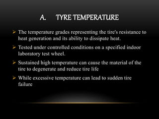 A. TYRE TEMPERATURE
 The temperature grades representing the tire's resistance to
heat generation and its ability to dissipate heat.
 Tested under controlled conditions on a specified indoor
laboratory test wheel.
 Sustained high temperature can cause the material of the
tire to degenerate and reduce tire life
 While excessive temperature can lead to sudden tire
failure
 